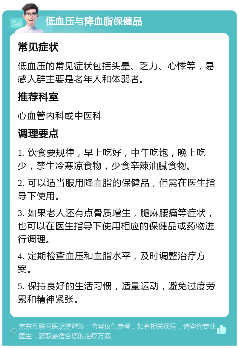 低血压与降血脂保健品 常见症状 低血压的常见症状包括头晕、乏力、心悸等，易感人群主要是老年人和体弱者。 推荐科室 心血管内科或中医科 调理要点 1. 饮食要规律，早上吃好，中午吃饱，晚上吃少，禁生冷寒凉食物，少食辛辣油腻食物。 2. 可以适当服用降血脂的保健品，但需在医生指导下使用。 3. 如果老人还有点骨质增生，腿麻腰痛等症状，也可以在医生指导下使用相应的保健品或药物进行调理。 4. 定期检查血压和血脂水平，及时调整治疗方案。 5. 保持良好的生活习惯，适量运动，避免过度劳累和精神紧张。