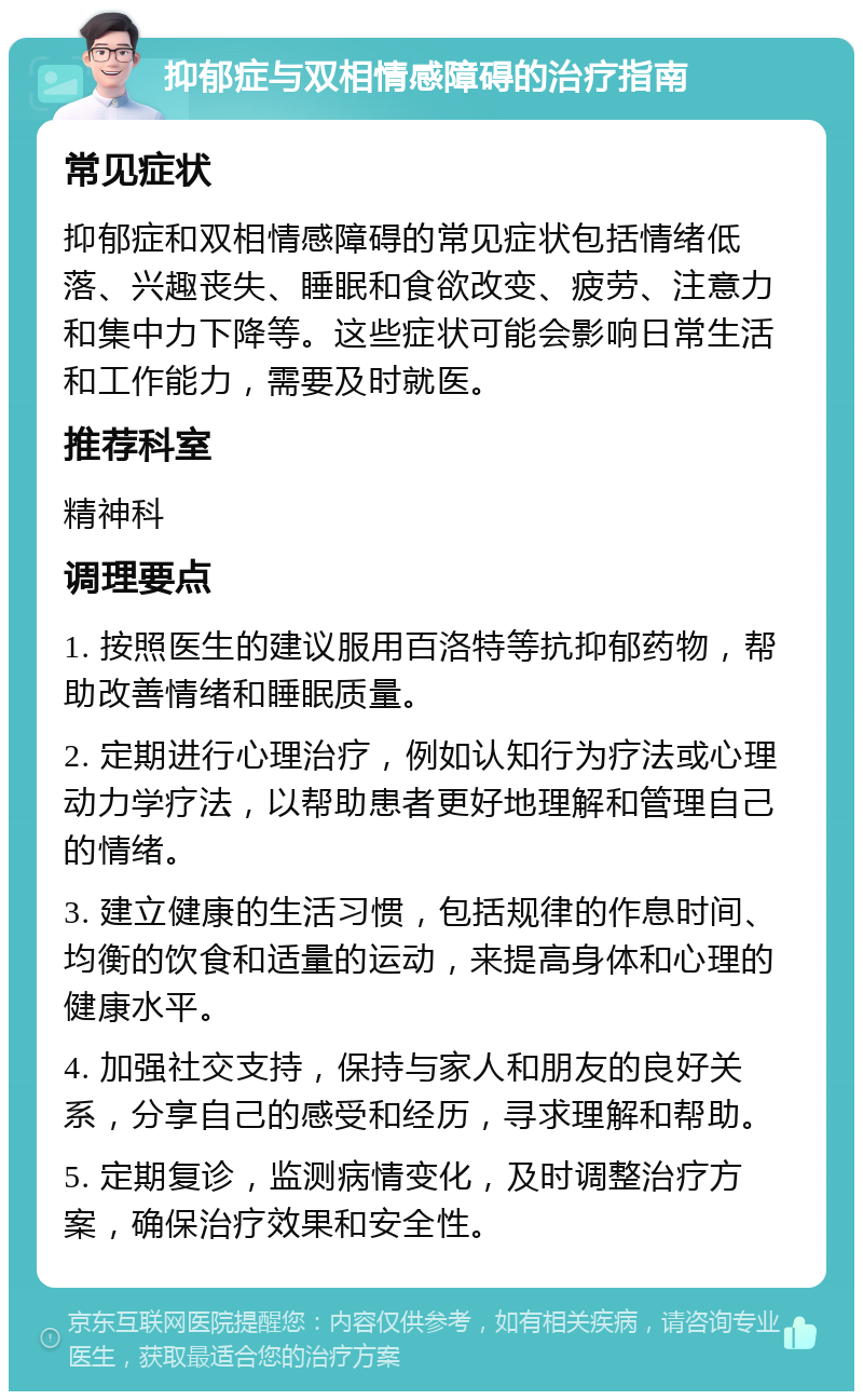 抑郁症与双相情感障碍的治疗指南 常见症状 抑郁症和双相情感障碍的常见症状包括情绪低落、兴趣丧失、睡眠和食欲改变、疲劳、注意力和集中力下降等。这些症状可能会影响日常生活和工作能力，需要及时就医。 推荐科室 精神科 调理要点 1. 按照医生的建议服用百洛特等抗抑郁药物，帮助改善情绪和睡眠质量。 2. 定期进行心理治疗，例如认知行为疗法或心理动力学疗法，以帮助患者更好地理解和管理自己的情绪。 3. 建立健康的生活习惯，包括规律的作息时间、均衡的饮食和适量的运动，来提高身体和心理的健康水平。 4. 加强社交支持，保持与家人和朋友的良好关系，分享自己的感受和经历，寻求理解和帮助。 5. 定期复诊，监测病情变化，及时调整治疗方案，确保治疗效果和安全性。