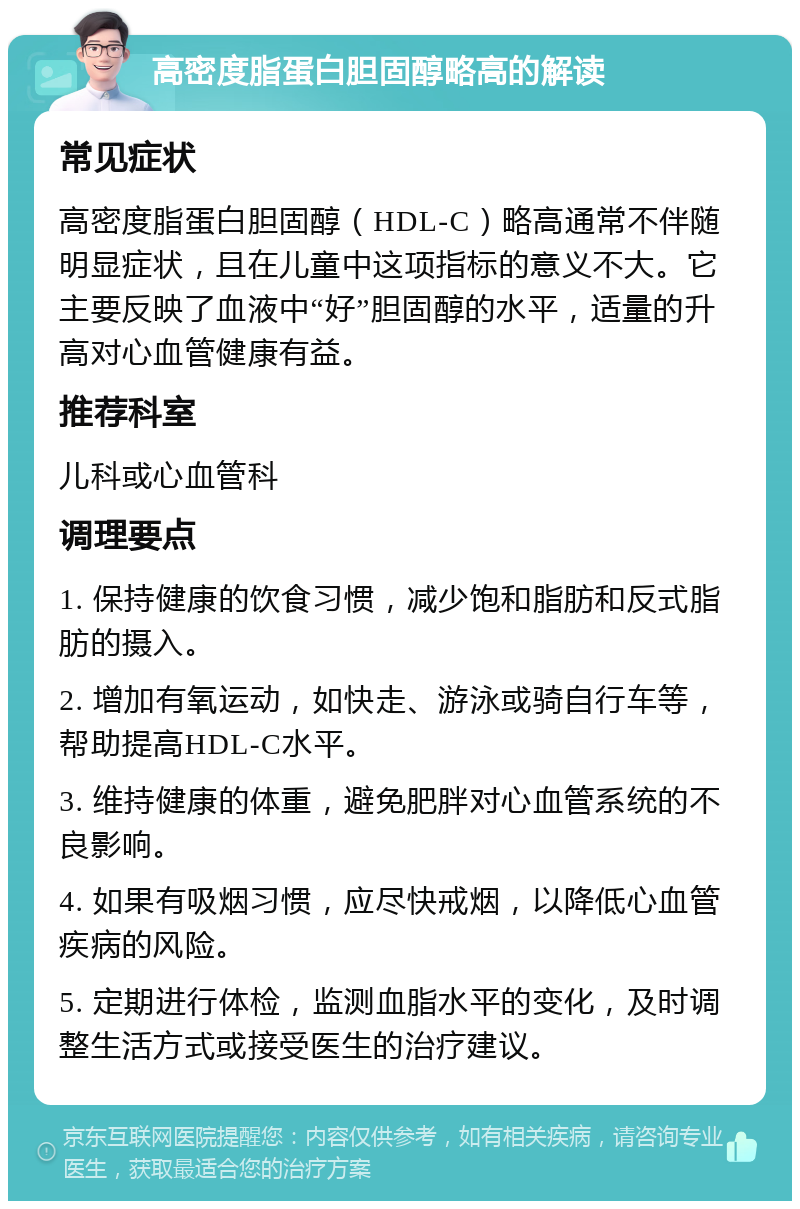 高密度脂蛋白胆固醇略高的解读 常见症状 高密度脂蛋白胆固醇（HDL-C）略高通常不伴随明显症状，且在儿童中这项指标的意义不大。它主要反映了血液中“好”胆固醇的水平，适量的升高对心血管健康有益。 推荐科室 儿科或心血管科 调理要点 1. 保持健康的饮食习惯，减少饱和脂肪和反式脂肪的摄入。 2. 增加有氧运动，如快走、游泳或骑自行车等，帮助提高HDL-C水平。 3. 维持健康的体重，避免肥胖对心血管系统的不良影响。 4. 如果有吸烟习惯，应尽快戒烟，以降低心血管疾病的风险。 5. 定期进行体检，监测血脂水平的变化，及时调整生活方式或接受医生的治疗建议。