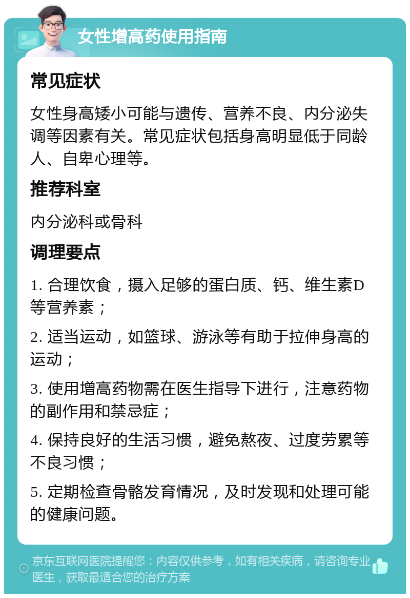 女性增高药使用指南 常见症状 女性身高矮小可能与遗传、营养不良、内分泌失调等因素有关。常见症状包括身高明显低于同龄人、自卑心理等。 推荐科室 内分泌科或骨科 调理要点 1. 合理饮食，摄入足够的蛋白质、钙、维生素D等营养素； 2. 适当运动，如篮球、游泳等有助于拉伸身高的运动； 3. 使用增高药物需在医生指导下进行，注意药物的副作用和禁忌症； 4. 保持良好的生活习惯，避免熬夜、过度劳累等不良习惯； 5. 定期检查骨骼发育情况，及时发现和处理可能的健康问题。