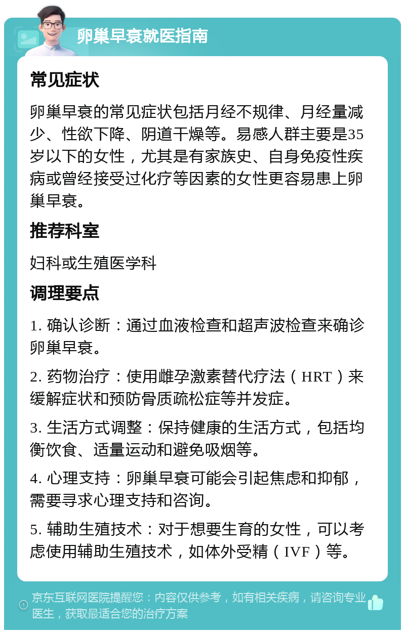 卵巢早衰就医指南 常见症状 卵巢早衰的常见症状包括月经不规律、月经量减少、性欲下降、阴道干燥等。易感人群主要是35岁以下的女性，尤其是有家族史、自身免疫性疾病或曾经接受过化疗等因素的女性更容易患上卵巢早衰。 推荐科室 妇科或生殖医学科 调理要点 1. 确认诊断：通过血液检查和超声波检查来确诊卵巢早衰。 2. 药物治疗：使用雌孕激素替代疗法（HRT）来缓解症状和预防骨质疏松症等并发症。 3. 生活方式调整：保持健康的生活方式，包括均衡饮食、适量运动和避免吸烟等。 4. 心理支持：卵巢早衰可能会引起焦虑和抑郁，需要寻求心理支持和咨询。 5. 辅助生殖技术：对于想要生育的女性，可以考虑使用辅助生殖技术，如体外受精（IVF）等。