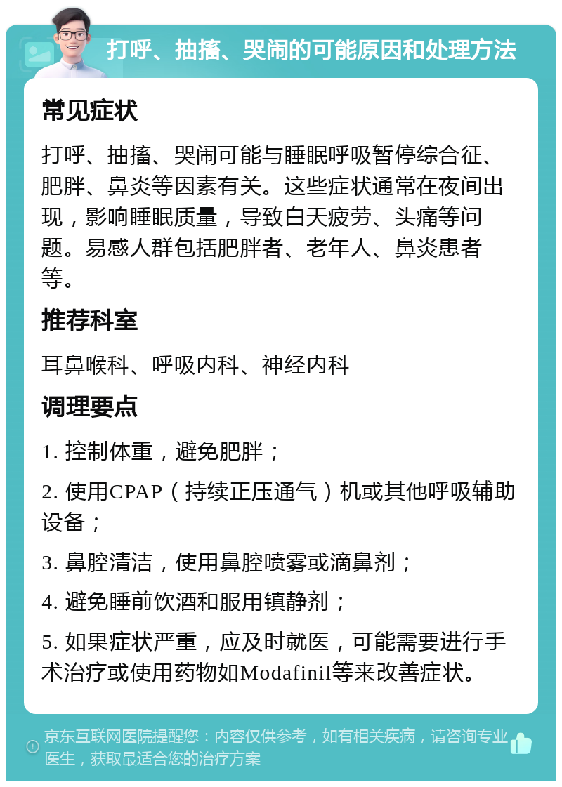 打呼、抽搐、哭闹的可能原因和处理方法 常见症状 打呼、抽搐、哭闹可能与睡眠呼吸暂停综合征、肥胖、鼻炎等因素有关。这些症状通常在夜间出现，影响睡眠质量，导致白天疲劳、头痛等问题。易感人群包括肥胖者、老年人、鼻炎患者等。 推荐科室 耳鼻喉科、呼吸内科、神经内科 调理要点 1. 控制体重，避免肥胖； 2. 使用CPAP（持续正压通气）机或其他呼吸辅助设备； 3. 鼻腔清洁，使用鼻腔喷雾或滴鼻剂； 4. 避免睡前饮酒和服用镇静剂； 5. 如果症状严重，应及时就医，可能需要进行手术治疗或使用药物如Modafinil等来改善症状。