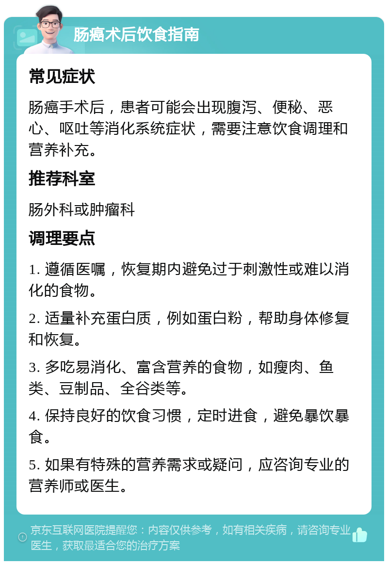 肠癌术后饮食指南 常见症状 肠癌手术后，患者可能会出现腹泻、便秘、恶心、呕吐等消化系统症状，需要注意饮食调理和营养补充。 推荐科室 肠外科或肿瘤科 调理要点 1. 遵循医嘱，恢复期内避免过于刺激性或难以消化的食物。 2. 适量补充蛋白质，例如蛋白粉，帮助身体修复和恢复。 3. 多吃易消化、富含营养的食物，如瘦肉、鱼类、豆制品、全谷类等。 4. 保持良好的饮食习惯，定时进食，避免暴饮暴食。 5. 如果有特殊的营养需求或疑问，应咨询专业的营养师或医生。