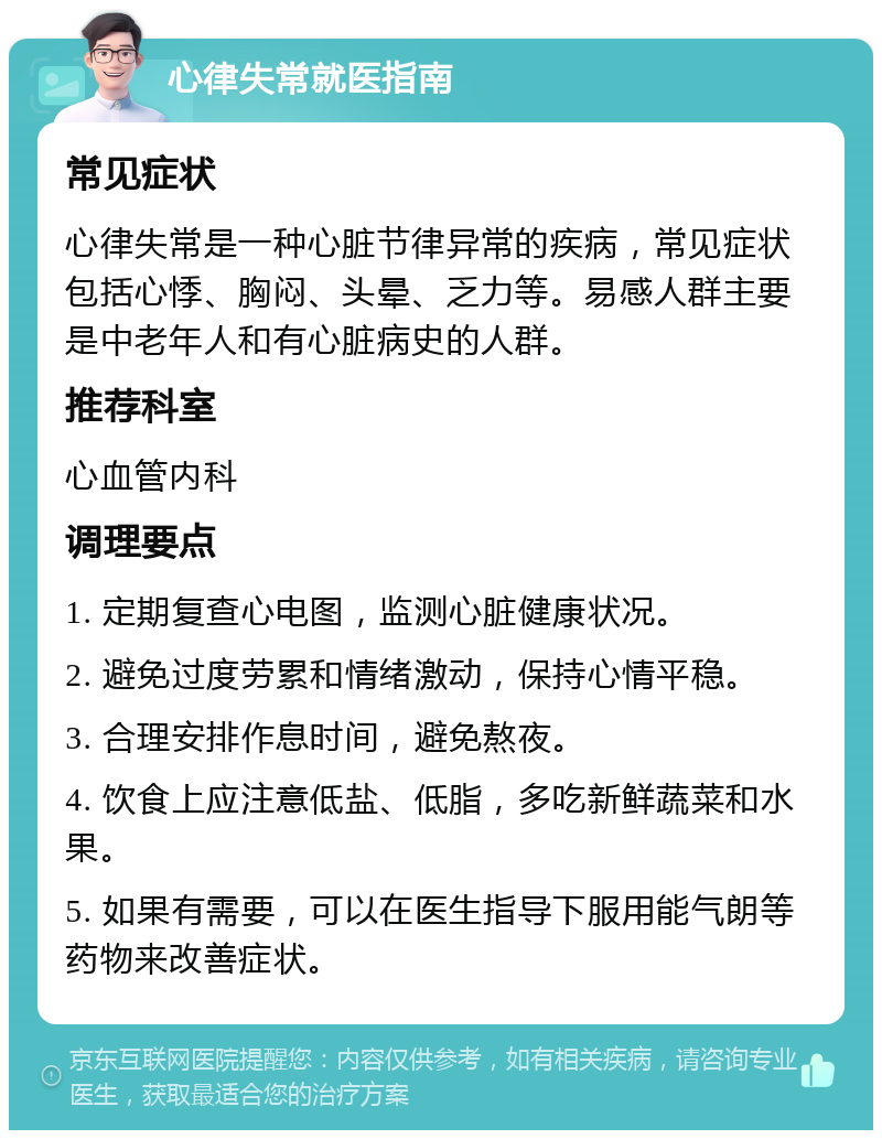 心律失常就医指南 常见症状 心律失常是一种心脏节律异常的疾病，常见症状包括心悸、胸闷、头晕、乏力等。易感人群主要是中老年人和有心脏病史的人群。 推荐科室 心血管内科 调理要点 1. 定期复查心电图，监测心脏健康状况。 2. 避免过度劳累和情绪激动，保持心情平稳。 3. 合理安排作息时间，避免熬夜。 4. 饮食上应注意低盐、低脂，多吃新鲜蔬菜和水果。 5. 如果有需要，可以在医生指导下服用能气朗等药物来改善症状。