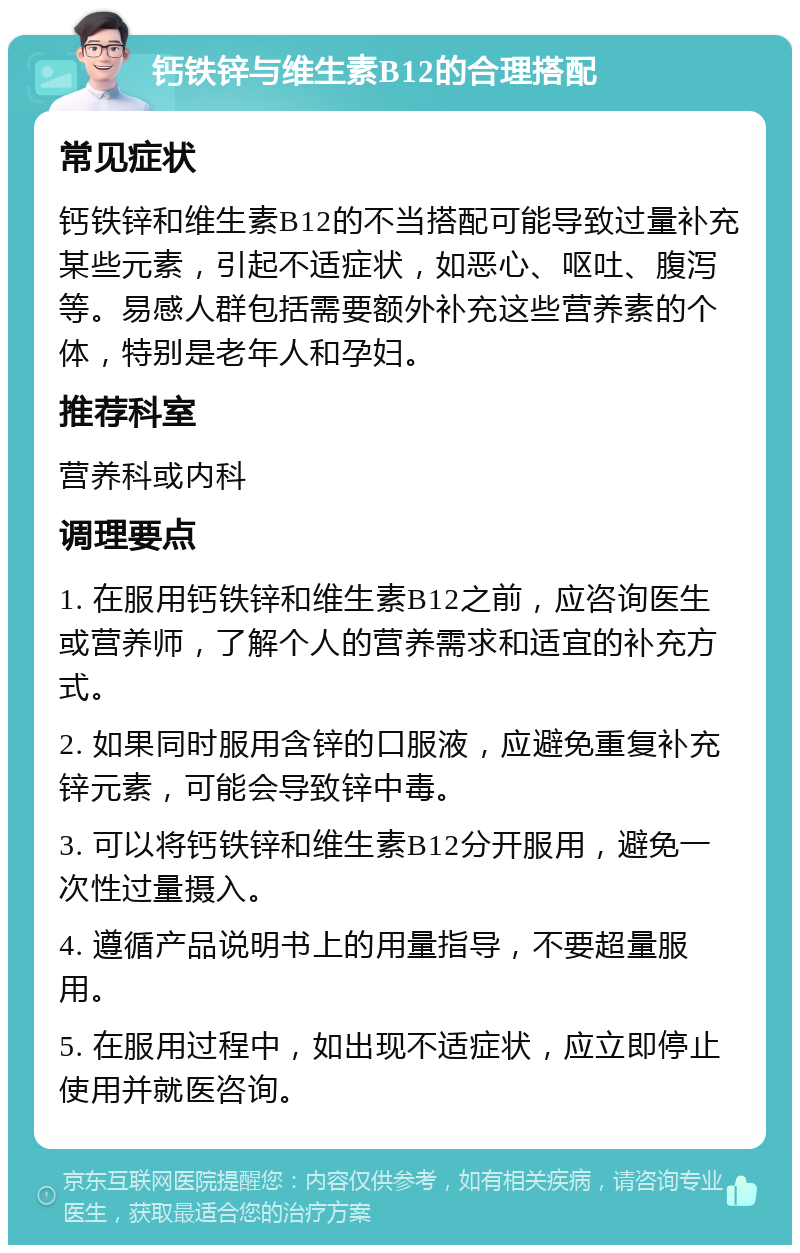 钙铁锌与维生素B12的合理搭配 常见症状 钙铁锌和维生素B12的不当搭配可能导致过量补充某些元素，引起不适症状，如恶心、呕吐、腹泻等。易感人群包括需要额外补充这些营养素的个体，特别是老年人和孕妇。 推荐科室 营养科或内科 调理要点 1. 在服用钙铁锌和维生素B12之前，应咨询医生或营养师，了解个人的营养需求和适宜的补充方式。 2. 如果同时服用含锌的口服液，应避免重复补充锌元素，可能会导致锌中毒。 3. 可以将钙铁锌和维生素B12分开服用，避免一次性过量摄入。 4. 遵循产品说明书上的用量指导，不要超量服用。 5. 在服用过程中，如出现不适症状，应立即停止使用并就医咨询。