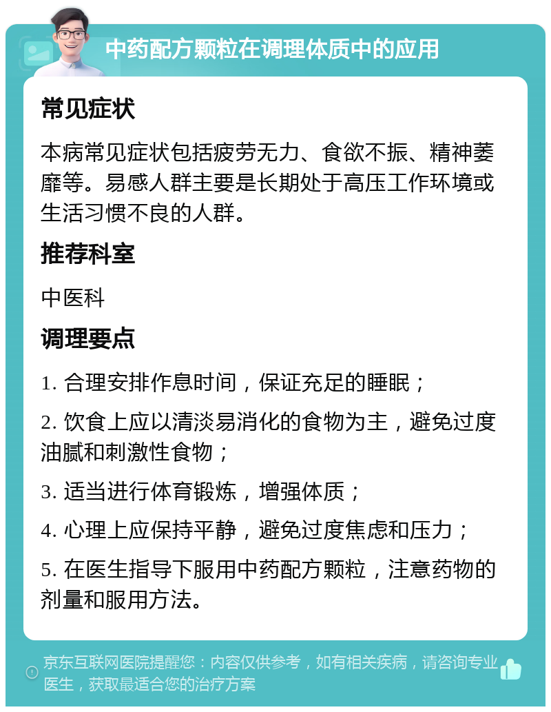 中药配方颗粒在调理体质中的应用 常见症状 本病常见症状包括疲劳无力、食欲不振、精神萎靡等。易感人群主要是长期处于高压工作环境或生活习惯不良的人群。 推荐科室 中医科 调理要点 1. 合理安排作息时间，保证充足的睡眠； 2. 饮食上应以清淡易消化的食物为主，避免过度油腻和刺激性食物； 3. 适当进行体育锻炼，增强体质； 4. 心理上应保持平静，避免过度焦虑和压力； 5. 在医生指导下服用中药配方颗粒，注意药物的剂量和服用方法。