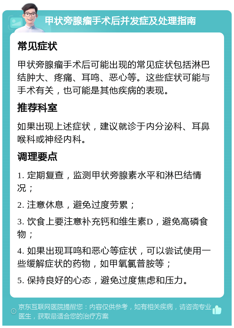 甲状旁腺瘤手术后并发症及处理指南 常见症状 甲状旁腺瘤手术后可能出现的常见症状包括淋巴结肿大、疼痛、耳鸣、恶心等。这些症状可能与手术有关，也可能是其他疾病的表现。 推荐科室 如果出现上述症状，建议就诊于内分泌科、耳鼻喉科或神经内科。 调理要点 1. 定期复查，监测甲状旁腺素水平和淋巴结情况； 2. 注意休息，避免过度劳累； 3. 饮食上要注意补充钙和维生素D，避免高磷食物； 4. 如果出现耳鸣和恶心等症状，可以尝试使用一些缓解症状的药物，如甲氧氯普胺等； 5. 保持良好的心态，避免过度焦虑和压力。