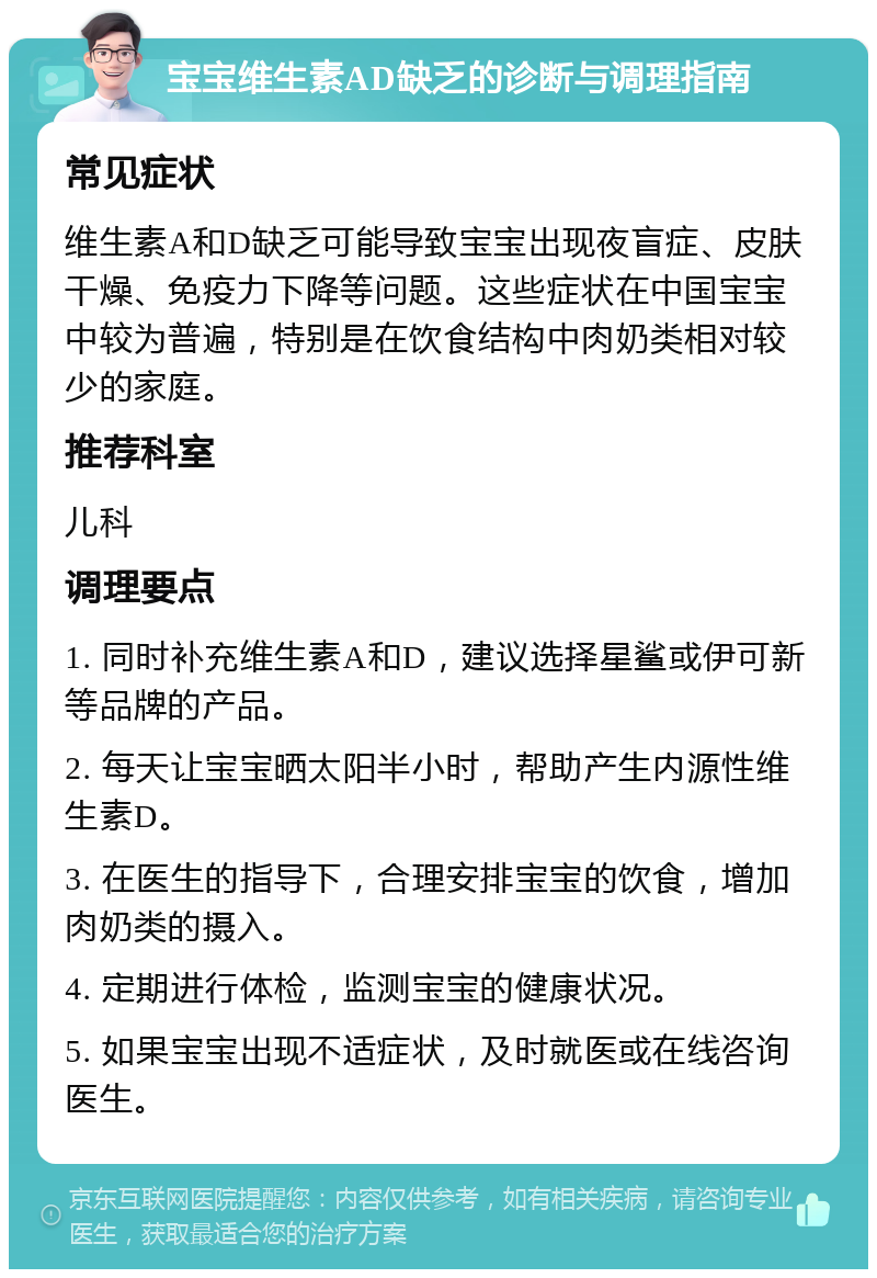 宝宝维生素AD缺乏的诊断与调理指南 常见症状 维生素A和D缺乏可能导致宝宝出现夜盲症、皮肤干燥、免疫力下降等问题。这些症状在中国宝宝中较为普遍，特别是在饮食结构中肉奶类相对较少的家庭。 推荐科室 儿科 调理要点 1. 同时补充维生素A和D，建议选择星鲨或伊可新等品牌的产品。 2. 每天让宝宝晒太阳半小时，帮助产生内源性维生素D。 3. 在医生的指导下，合理安排宝宝的饮食，增加肉奶类的摄入。 4. 定期进行体检，监测宝宝的健康状况。 5. 如果宝宝出现不适症状，及时就医或在线咨询医生。