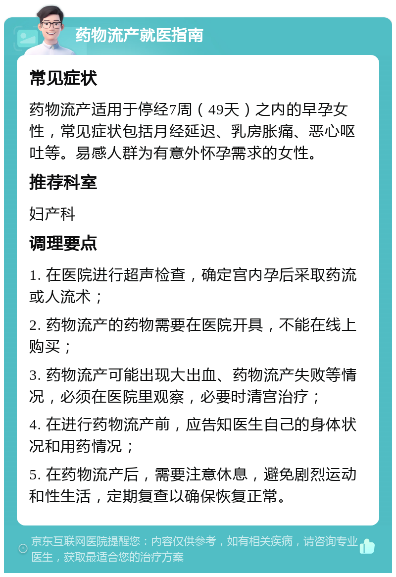 药物流产就医指南 常见症状 药物流产适用于停经7周（49天）之内的早孕女性，常见症状包括月经延迟、乳房胀痛、恶心呕吐等。易感人群为有意外怀孕需求的女性。 推荐科室 妇产科 调理要点 1. 在医院进行超声检查，确定宫内孕后采取药流或人流术； 2. 药物流产的药物需要在医院开具，不能在线上购买； 3. 药物流产可能出现大出血、药物流产失败等情况，必须在医院里观察，必要时清宫治疗； 4. 在进行药物流产前，应告知医生自己的身体状况和用药情况； 5. 在药物流产后，需要注意休息，避免剧烈运动和性生活，定期复查以确保恢复正常。