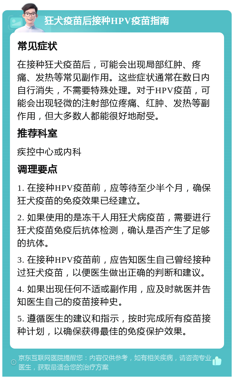 狂犬疫苗后接种HPV疫苗指南 常见症状 在接种狂犬疫苗后，可能会出现局部红肿、疼痛、发热等常见副作用。这些症状通常在数日内自行消失，不需要特殊处理。对于HPV疫苗，可能会出现轻微的注射部位疼痛、红肿、发热等副作用，但大多数人都能很好地耐受。 推荐科室 疾控中心或内科 调理要点 1. 在接种HPV疫苗前，应等待至少半个月，确保狂犬疫苗的免疫效果已经建立。 2. 如果使用的是冻干人用狂犬病疫苗，需要进行狂犬疫苗免疫后抗体检测，确认是否产生了足够的抗体。 3. 在接种HPV疫苗前，应告知医生自己曾经接种过狂犬疫苗，以便医生做出正确的判断和建议。 4. 如果出现任何不适或副作用，应及时就医并告知医生自己的疫苗接种史。 5. 遵循医生的建议和指示，按时完成所有疫苗接种计划，以确保获得最佳的免疫保护效果。