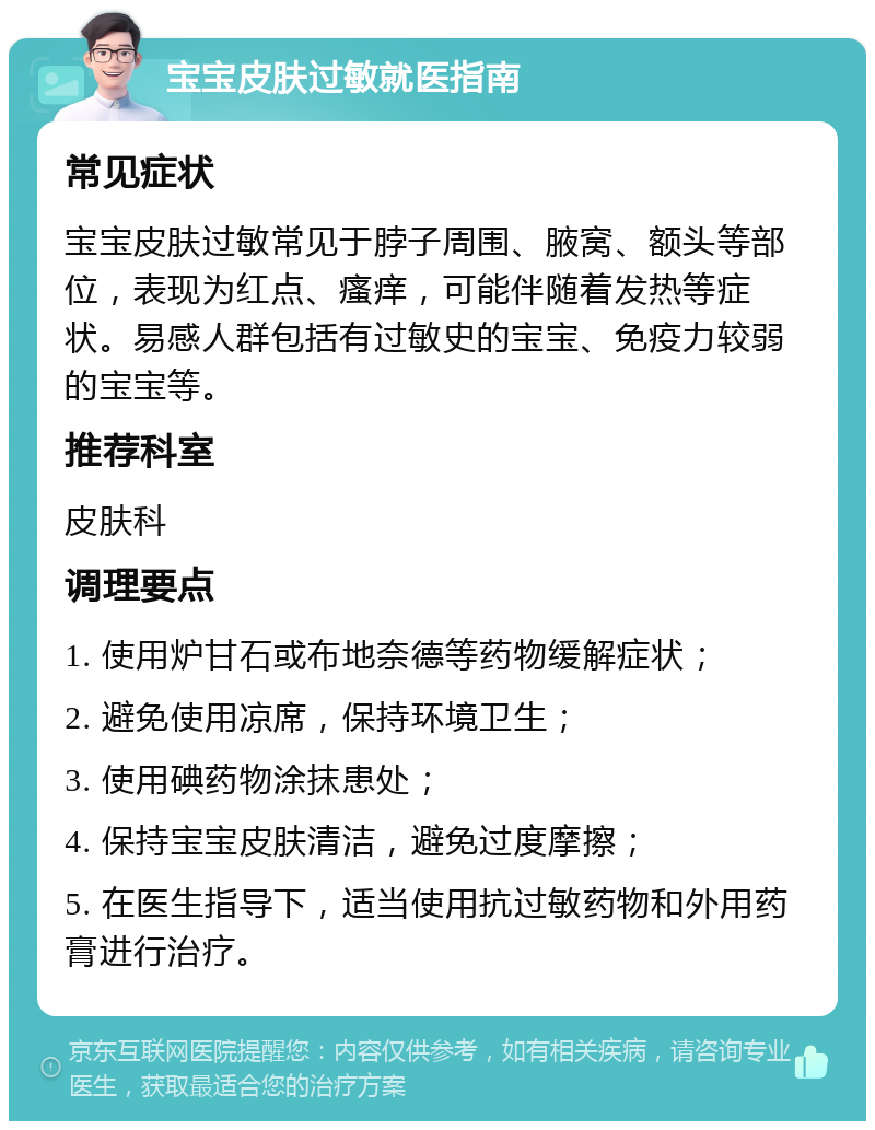 宝宝皮肤过敏就医指南 常见症状 宝宝皮肤过敏常见于脖子周围、腋窝、额头等部位，表现为红点、瘙痒，可能伴随着发热等症状。易感人群包括有过敏史的宝宝、免疫力较弱的宝宝等。 推荐科室 皮肤科 调理要点 1. 使用炉甘石或布地奈德等药物缓解症状； 2. 避免使用凉席，保持环境卫生； 3. 使用碘药物涂抹患处； 4. 保持宝宝皮肤清洁，避免过度摩擦； 5. 在医生指导下，适当使用抗过敏药物和外用药膏进行治疗。