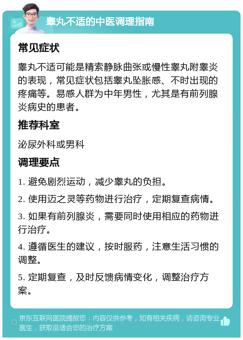 睾丸不适的中医调理指南 常见症状 睾丸不适可能是精索静脉曲张或慢性睾丸附睾炎的表现，常见症状包括睾丸坠胀感、不时出现的疼痛等。易感人群为中年男性，尤其是有前列腺炎病史的患者。 推荐科室 泌尿外科或男科 调理要点 1. 避免剧烈运动，减少睾丸的负担。 2. 使用迈之灵等药物进行治疗，定期复查病情。 3. 如果有前列腺炎，需要同时使用相应的药物进行治疗。 4. 遵循医生的建议，按时服药，注意生活习惯的调整。 5. 定期复查，及时反馈病情变化，调整治疗方案。