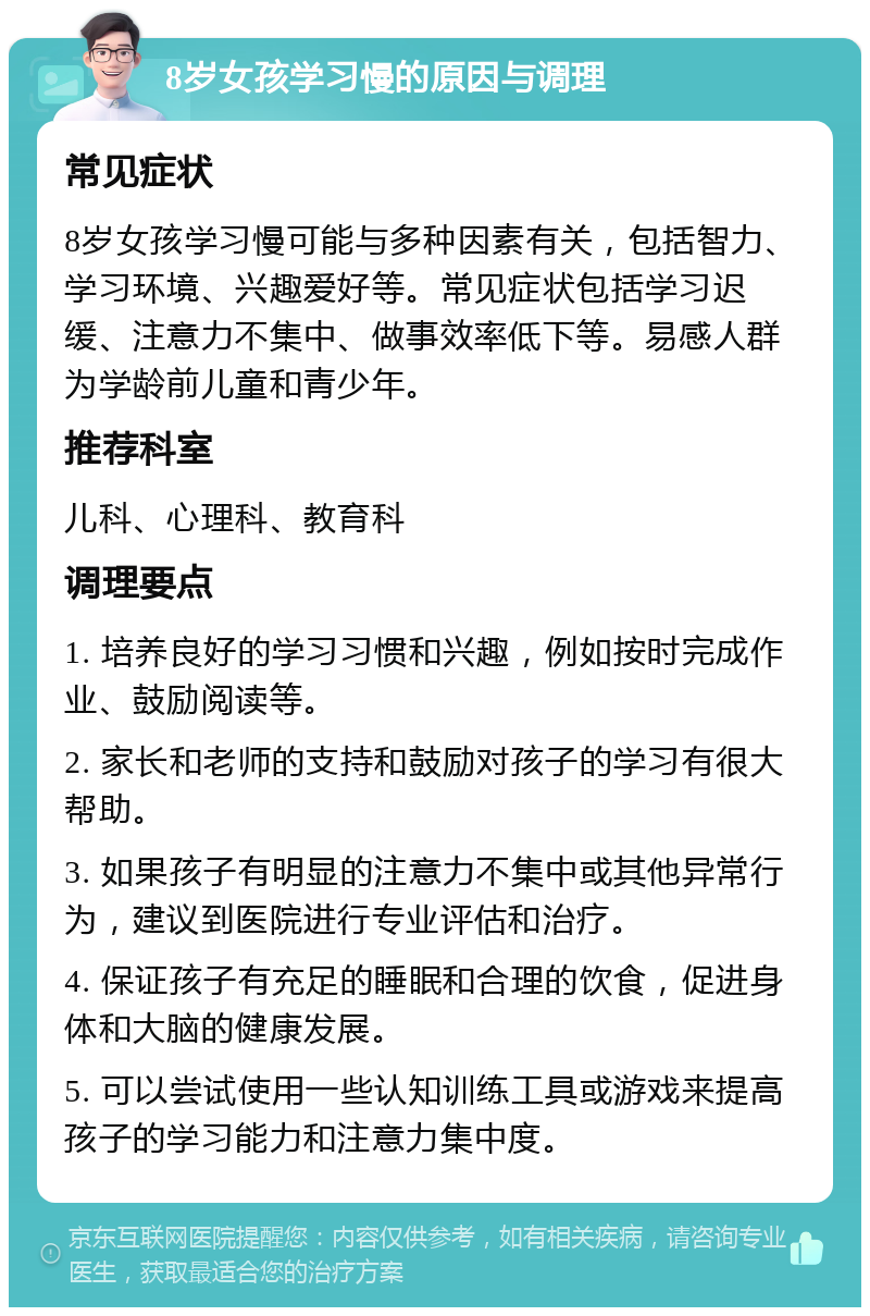 8岁女孩学习慢的原因与调理 常见症状 8岁女孩学习慢可能与多种因素有关，包括智力、学习环境、兴趣爱好等。常见症状包括学习迟缓、注意力不集中、做事效率低下等。易感人群为学龄前儿童和青少年。 推荐科室 儿科、心理科、教育科 调理要点 1. 培养良好的学习习惯和兴趣，例如按时完成作业、鼓励阅读等。 2. 家长和老师的支持和鼓励对孩子的学习有很大帮助。 3. 如果孩子有明显的注意力不集中或其他异常行为，建议到医院进行专业评估和治疗。 4. 保证孩子有充足的睡眠和合理的饮食，促进身体和大脑的健康发展。 5. 可以尝试使用一些认知训练工具或游戏来提高孩子的学习能力和注意力集中度。