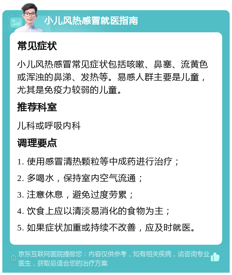 小儿风热感冒就医指南 常见症状 小儿风热感冒常见症状包括咳嗽、鼻塞、流黄色或浑浊的鼻涕、发热等。易感人群主要是儿童，尤其是免疫力较弱的儿童。 推荐科室 儿科或呼吸内科 调理要点 1. 使用感冒清热颗粒等中成药进行治疗； 2. 多喝水，保持室内空气流通； 3. 注意休息，避免过度劳累； 4. 饮食上应以清淡易消化的食物为主； 5. 如果症状加重或持续不改善，应及时就医。