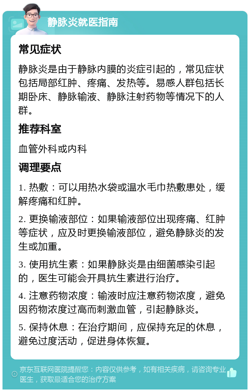 静脉炎就医指南 常见症状 静脉炎是由于静脉内膜的炎症引起的，常见症状包括局部红肿、疼痛、发热等。易感人群包括长期卧床、静脉输液、静脉注射药物等情况下的人群。 推荐科室 血管外科或内科 调理要点 1. 热敷：可以用热水袋或温水毛巾热敷患处，缓解疼痛和红肿。 2. 更换输液部位：如果输液部位出现疼痛、红肿等症状，应及时更换输液部位，避免静脉炎的发生或加重。 3. 使用抗生素：如果静脉炎是由细菌感染引起的，医生可能会开具抗生素进行治疗。 4. 注意药物浓度：输液时应注意药物浓度，避免因药物浓度过高而刺激血管，引起静脉炎。 5. 保持休息：在治疗期间，应保持充足的休息，避免过度活动，促进身体恢复。