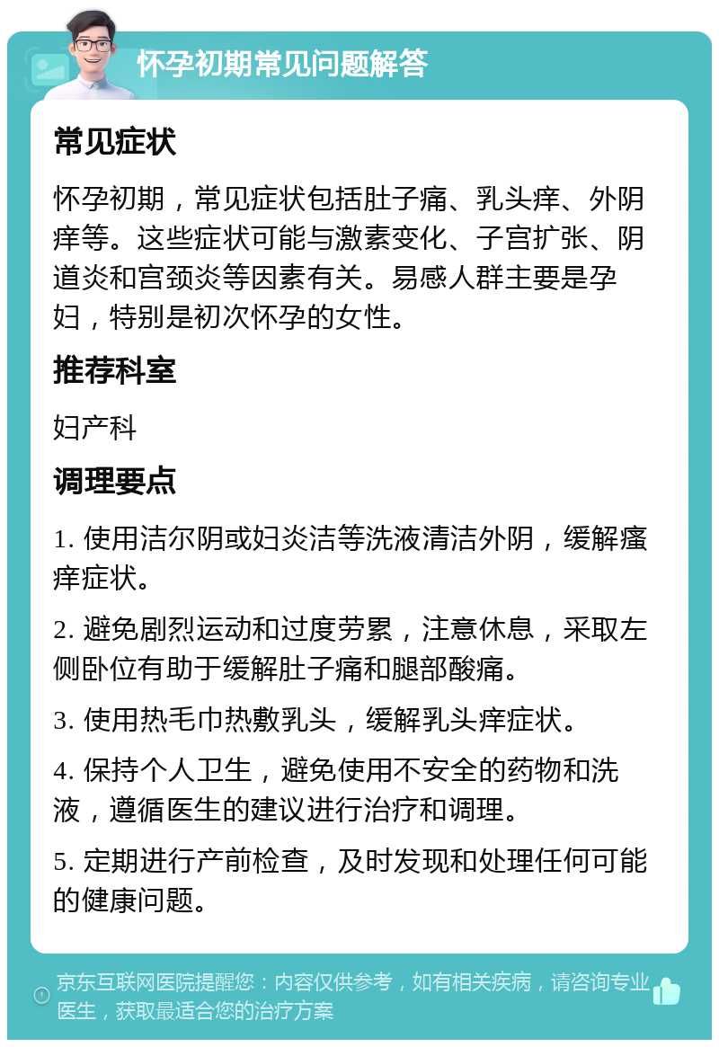 怀孕初期常见问题解答 常见症状 怀孕初期，常见症状包括肚子痛、乳头痒、外阴痒等。这些症状可能与激素变化、子宫扩张、阴道炎和宫颈炎等因素有关。易感人群主要是孕妇，特别是初次怀孕的女性。 推荐科室 妇产科 调理要点 1. 使用洁尔阴或妇炎洁等洗液清洁外阴，缓解瘙痒症状。 2. 避免剧烈运动和过度劳累，注意休息，采取左侧卧位有助于缓解肚子痛和腿部酸痛。 3. 使用热毛巾热敷乳头，缓解乳头痒症状。 4. 保持个人卫生，避免使用不安全的药物和洗液，遵循医生的建议进行治疗和调理。 5. 定期进行产前检查，及时发现和处理任何可能的健康问题。