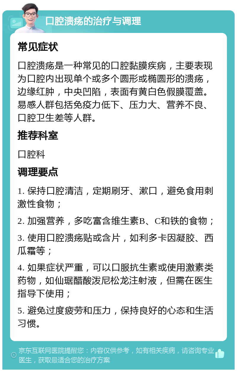 口腔溃疡的治疗与调理 常见症状 口腔溃疡是一种常见的口腔黏膜疾病，主要表现为口腔内出现单个或多个圆形或椭圆形的溃疡，边缘红肿，中央凹陷，表面有黄白色假膜覆盖。易感人群包括免疫力低下、压力大、营养不良、口腔卫生差等人群。 推荐科室 口腔科 调理要点 1. 保持口腔清洁，定期刷牙、漱口，避免食用刺激性食物； 2. 加强营养，多吃富含维生素B、C和铁的食物； 3. 使用口腔溃疡贴或含片，如利多卡因凝胶、西瓜霜等； 4. 如果症状严重，可以口服抗生素或使用激素类药物，如仙琚醋酸泼尼松龙注射液，但需在医生指导下使用； 5. 避免过度疲劳和压力，保持良好的心态和生活习惯。