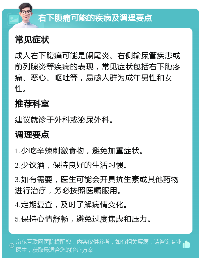 右下腹痛可能的疾病及调理要点 常见症状 成人右下腹痛可能是阑尾炎、右侧输尿管疾患或前列腺炎等疾病的表现，常见症状包括右下腹疼痛、恶心、呕吐等，易感人群为成年男性和女性。 推荐科室 建议就诊于外科或泌尿外科。 调理要点 1.少吃辛辣刺激食物，避免加重症状。 2.少饮酒，保持良好的生活习惯。 3.如有需要，医生可能会开具抗生素或其他药物进行治疗，务必按照医嘱服用。 4.定期复查，及时了解病情变化。 5.保持心情舒畅，避免过度焦虑和压力。