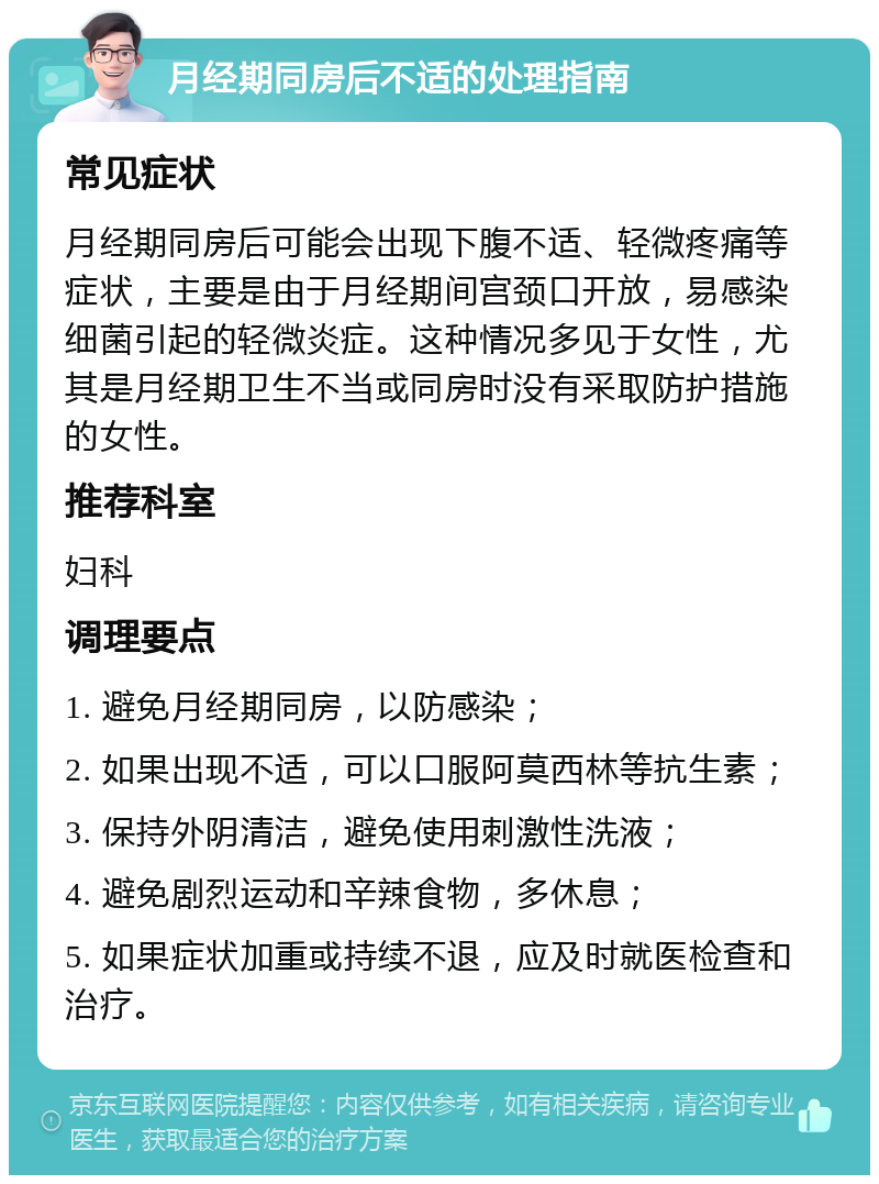 月经期同房后不适的处理指南 常见症状 月经期同房后可能会出现下腹不适、轻微疼痛等症状，主要是由于月经期间宫颈口开放，易感染细菌引起的轻微炎症。这种情况多见于女性，尤其是月经期卫生不当或同房时没有采取防护措施的女性。 推荐科室 妇科 调理要点 1. 避免月经期同房，以防感染； 2. 如果出现不适，可以口服阿莫西林等抗生素； 3. 保持外阴清洁，避免使用刺激性洗液； 4. 避免剧烈运动和辛辣食物，多休息； 5. 如果症状加重或持续不退，应及时就医检查和治疗。