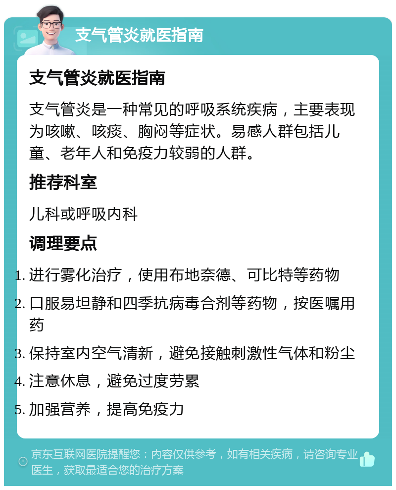 支气管炎就医指南 支气管炎就医指南 支气管炎是一种常见的呼吸系统疾病，主要表现为咳嗽、咳痰、胸闷等症状。易感人群包括儿童、老年人和免疫力较弱的人群。 推荐科室 儿科或呼吸内科 调理要点 进行雾化治疗，使用布地奈德、可比特等药物 口服易坦静和四季抗病毒合剂等药物，按医嘱用药 保持室内空气清新，避免接触刺激性气体和粉尘 注意休息，避免过度劳累 加强营养，提高免疫力