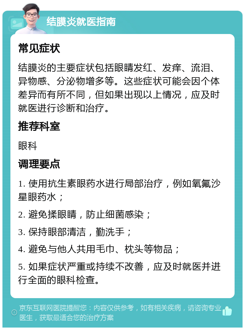 结膜炎就医指南 常见症状 结膜炎的主要症状包括眼睛发红、发痒、流泪、异物感、分泌物增多等。这些症状可能会因个体差异而有所不同，但如果出现以上情况，应及时就医进行诊断和治疗。 推荐科室 眼科 调理要点 1. 使用抗生素眼药水进行局部治疗，例如氧氟沙星眼药水； 2. 避免揉眼睛，防止细菌感染； 3. 保持眼部清洁，勤洗手； 4. 避免与他人共用毛巾、枕头等物品； 5. 如果症状严重或持续不改善，应及时就医并进行全面的眼科检查。