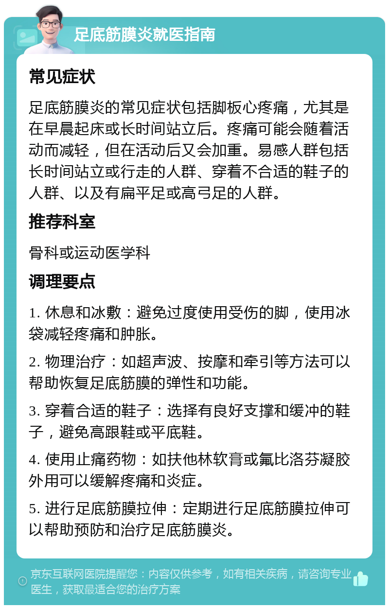 足底筋膜炎就医指南 常见症状 足底筋膜炎的常见症状包括脚板心疼痛，尤其是在早晨起床或长时间站立后。疼痛可能会随着活动而减轻，但在活动后又会加重。易感人群包括长时间站立或行走的人群、穿着不合适的鞋子的人群、以及有扁平足或高弓足的人群。 推荐科室 骨科或运动医学科 调理要点 1. 休息和冰敷：避免过度使用受伤的脚，使用冰袋减轻疼痛和肿胀。 2. 物理治疗：如超声波、按摩和牵引等方法可以帮助恢复足底筋膜的弹性和功能。 3. 穿着合适的鞋子：选择有良好支撑和缓冲的鞋子，避免高跟鞋或平底鞋。 4. 使用止痛药物：如扶他林软膏或氟比洛芬凝胶外用可以缓解疼痛和炎症。 5. 进行足底筋膜拉伸：定期进行足底筋膜拉伸可以帮助预防和治疗足底筋膜炎。