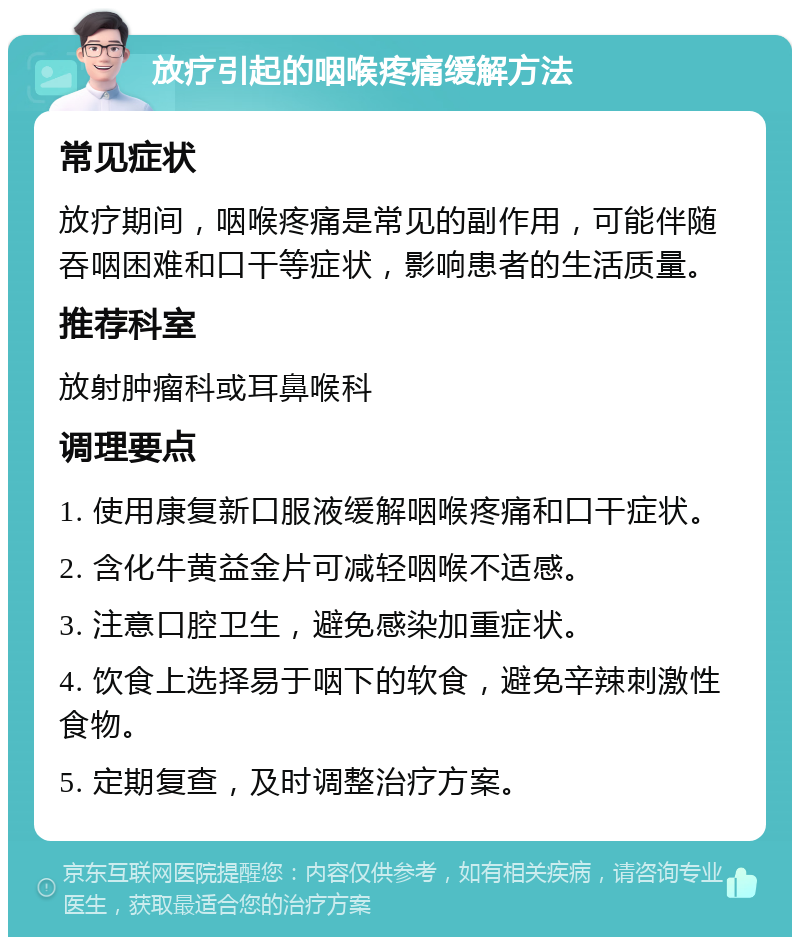 放疗引起的咽喉疼痛缓解方法 常见症状 放疗期间，咽喉疼痛是常见的副作用，可能伴随吞咽困难和口干等症状，影响患者的生活质量。 推荐科室 放射肿瘤科或耳鼻喉科 调理要点 1. 使用康复新口服液缓解咽喉疼痛和口干症状。 2. 含化牛黄益金片可减轻咽喉不适感。 3. 注意口腔卫生，避免感染加重症状。 4. 饮食上选择易于咽下的软食，避免辛辣刺激性食物。 5. 定期复查，及时调整治疗方案。