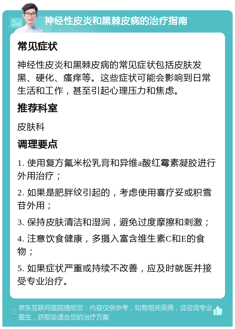 神经性皮炎和黑棘皮病的治疗指南 常见症状 神经性皮炎和黑棘皮病的常见症状包括皮肤发黑、硬化、瘙痒等。这些症状可能会影响到日常生活和工作，甚至引起心理压力和焦虑。 推荐科室 皮肤科 调理要点 1. 使用复方氟米松乳膏和异维a酸红霉素凝胶进行外用治疗； 2. 如果是肥胖纹引起的，考虑使用喜疗妥或积雪苷外用； 3. 保持皮肤清洁和湿润，避免过度摩擦和刺激； 4. 注意饮食健康，多摄入富含维生素C和E的食物； 5. 如果症状严重或持续不改善，应及时就医并接受专业治疗。