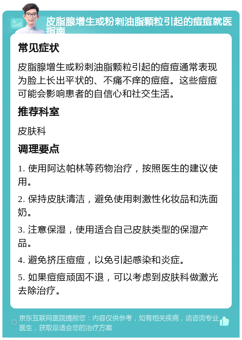 皮脂腺增生或粉刺油脂颗粒引起的痘痘就医指南 常见症状 皮脂腺增生或粉刺油脂颗粒引起的痘痘通常表现为脸上长出平状的、不痛不痒的痘痘。这些痘痘可能会影响患者的自信心和社交生活。 推荐科室 皮肤科 调理要点 1. 使用阿达帕林等药物治疗，按照医生的建议使用。 2. 保持皮肤清洁，避免使用刺激性化妆品和洗面奶。 3. 注意保湿，使用适合自己皮肤类型的保湿产品。 4. 避免挤压痘痘，以免引起感染和炎症。 5. 如果痘痘顽固不退，可以考虑到皮肤科做激光去除治疗。