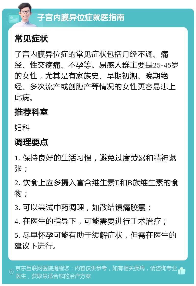 子宫内膜异位症就医指南 常见症状 子宫内膜异位症的常见症状包括月经不调、痛经、性交疼痛、不孕等。易感人群主要是25-45岁的女性，尤其是有家族史、早期初潮、晚期绝经、多次流产或剖腹产等情况的女性更容易患上此病。 推荐科室 妇科 调理要点 1. 保持良好的生活习惯，避免过度劳累和精神紧张； 2. 饮食上应多摄入富含维生素E和B族维生素的食物； 3. 可以尝试中药调理，如散结镇痛胶囊； 4. 在医生的指导下，可能需要进行手术治疗； 5. 尽早怀孕可能有助于缓解症状，但需在医生的建议下进行。