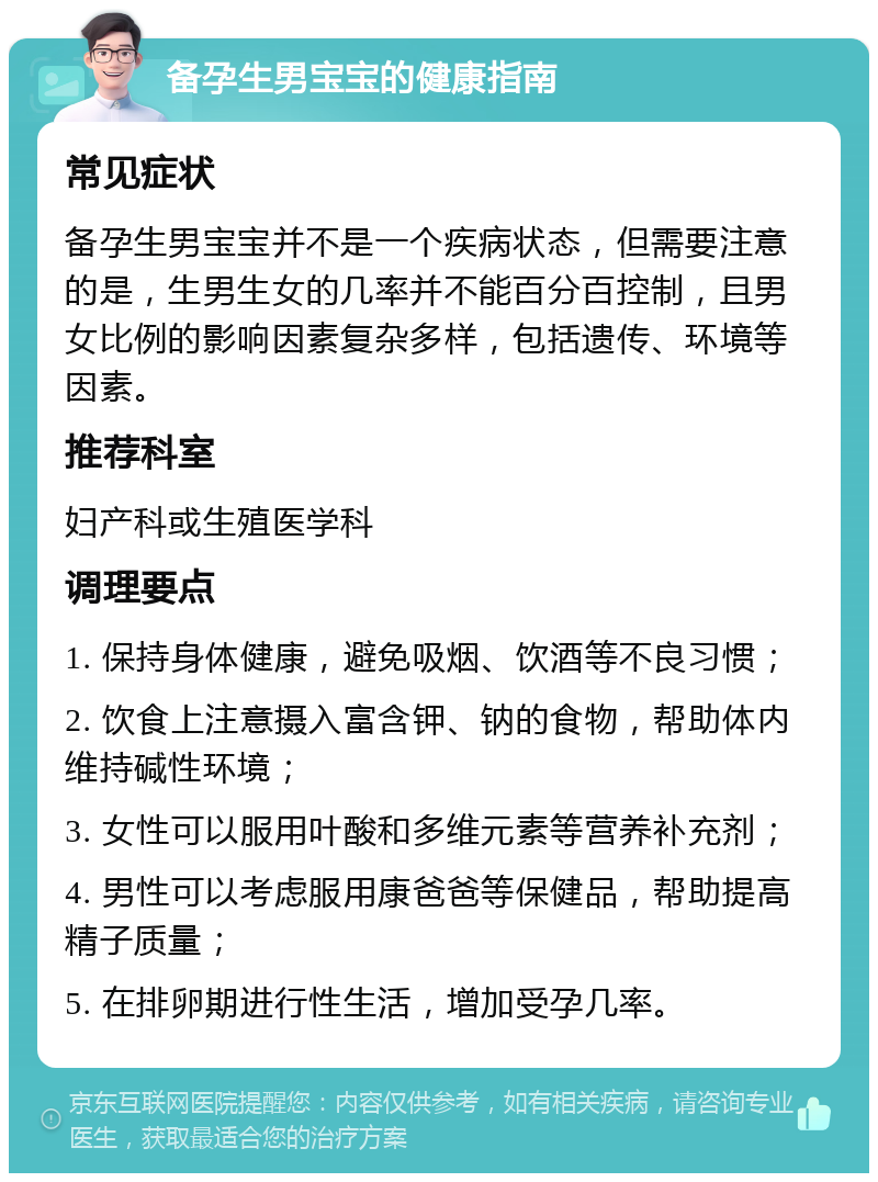 备孕生男宝宝的健康指南 常见症状 备孕生男宝宝并不是一个疾病状态，但需要注意的是，生男生女的几率并不能百分百控制，且男女比例的影响因素复杂多样，包括遗传、环境等因素。 推荐科室 妇产科或生殖医学科 调理要点 1. 保持身体健康，避免吸烟、饮酒等不良习惯； 2. 饮食上注意摄入富含钾、钠的食物，帮助体内维持碱性环境； 3. 女性可以服用叶酸和多维元素等营养补充剂； 4. 男性可以考虑服用康爸爸等保健品，帮助提高精子质量； 5. 在排卵期进行性生活，增加受孕几率。