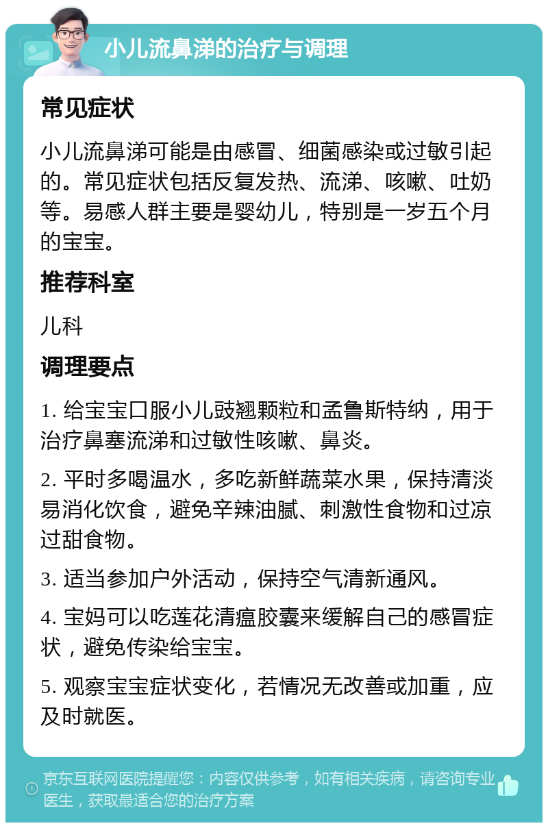 小儿流鼻涕的治疗与调理 常见症状 小儿流鼻涕可能是由感冒、细菌感染或过敏引起的。常见症状包括反复发热、流涕、咳嗽、吐奶等。易感人群主要是婴幼儿，特别是一岁五个月的宝宝。 推荐科室 儿科 调理要点 1. 给宝宝口服小儿豉翘颗粒和孟鲁斯特纳，用于治疗鼻塞流涕和过敏性咳嗽、鼻炎。 2. 平时多喝温水，多吃新鲜蔬菜水果，保持清淡易消化饮食，避免辛辣油腻、刺激性食物和过凉过甜食物。 3. 适当参加户外活动，保持空气清新通风。 4. 宝妈可以吃莲花清瘟胶囊来缓解自己的感冒症状，避免传染给宝宝。 5. 观察宝宝症状变化，若情况无改善或加重，应及时就医。