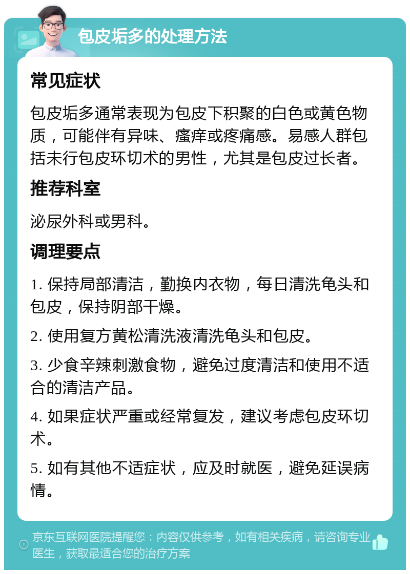 包皮垢多的处理方法 常见症状 包皮垢多通常表现为包皮下积聚的白色或黄色物质，可能伴有异味、瘙痒或疼痛感。易感人群包括未行包皮环切术的男性，尤其是包皮过长者。 推荐科室 泌尿外科或男科。 调理要点 1. 保持局部清洁，勤换内衣物，每日清洗龟头和包皮，保持阴部干燥。 2. 使用复方黄松清洗液清洗龟头和包皮。 3. 少食辛辣刺激食物，避免过度清洁和使用不适合的清洁产品。 4. 如果症状严重或经常复发，建议考虑包皮环切术。 5. 如有其他不适症状，应及时就医，避免延误病情。