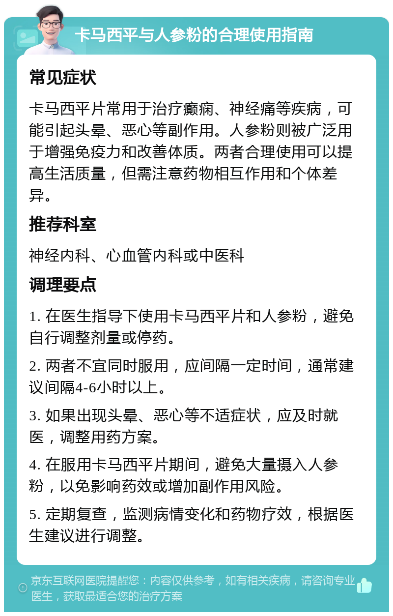 卡马西平与人参粉的合理使用指南 常见症状 卡马西平片常用于治疗癫痫、神经痛等疾病，可能引起头晕、恶心等副作用。人参粉则被广泛用于增强免疫力和改善体质。两者合理使用可以提高生活质量，但需注意药物相互作用和个体差异。 推荐科室 神经内科、心血管内科或中医科 调理要点 1. 在医生指导下使用卡马西平片和人参粉，避免自行调整剂量或停药。 2. 两者不宜同时服用，应间隔一定时间，通常建议间隔4-6小时以上。 3. 如果出现头晕、恶心等不适症状，应及时就医，调整用药方案。 4. 在服用卡马西平片期间，避免大量摄入人参粉，以免影响药效或增加副作用风险。 5. 定期复查，监测病情变化和药物疗效，根据医生建议进行调整。