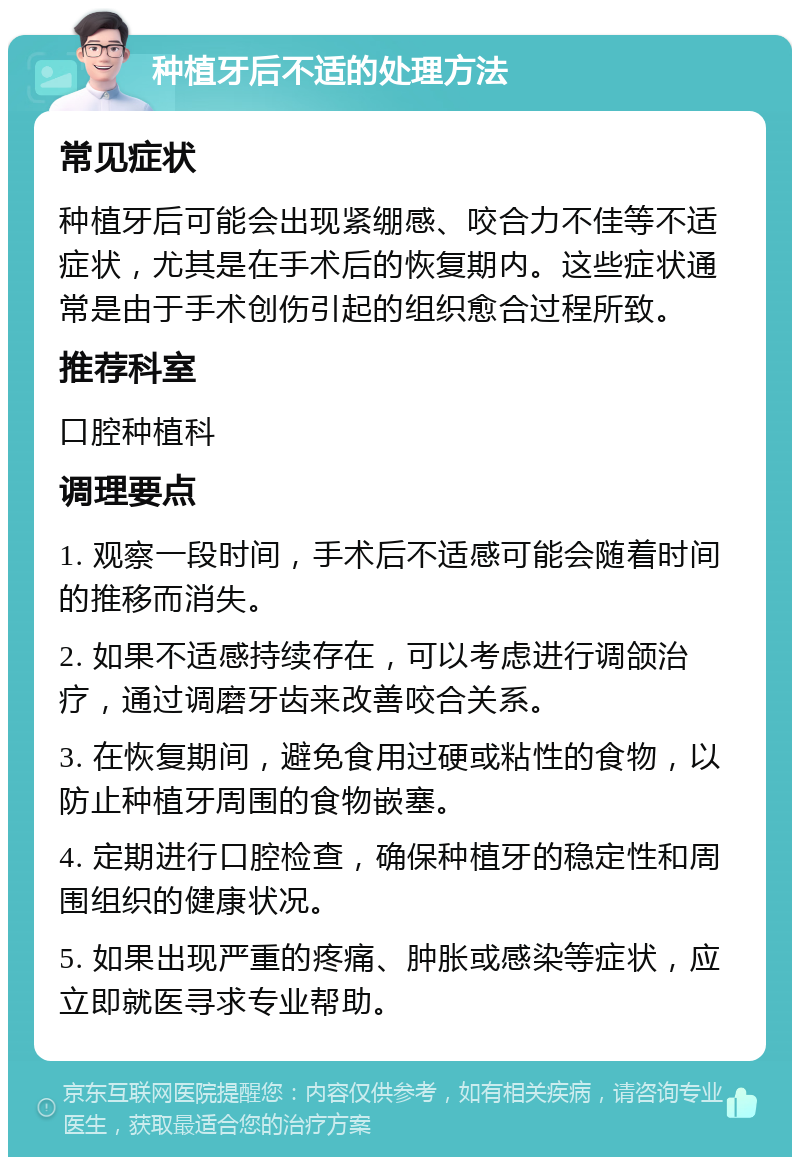 种植牙后不适的处理方法 常见症状 种植牙后可能会出现紧绷感、咬合力不佳等不适症状，尤其是在手术后的恢复期内。这些症状通常是由于手术创伤引起的组织愈合过程所致。 推荐科室 口腔种植科 调理要点 1. 观察一段时间，手术后不适感可能会随着时间的推移而消失。 2. 如果不适感持续存在，可以考虑进行调颌治疗，通过调磨牙齿来改善咬合关系。 3. 在恢复期间，避免食用过硬或粘性的食物，以防止种植牙周围的食物嵌塞。 4. 定期进行口腔检查，确保种植牙的稳定性和周围组织的健康状况。 5. 如果出现严重的疼痛、肿胀或感染等症状，应立即就医寻求专业帮助。