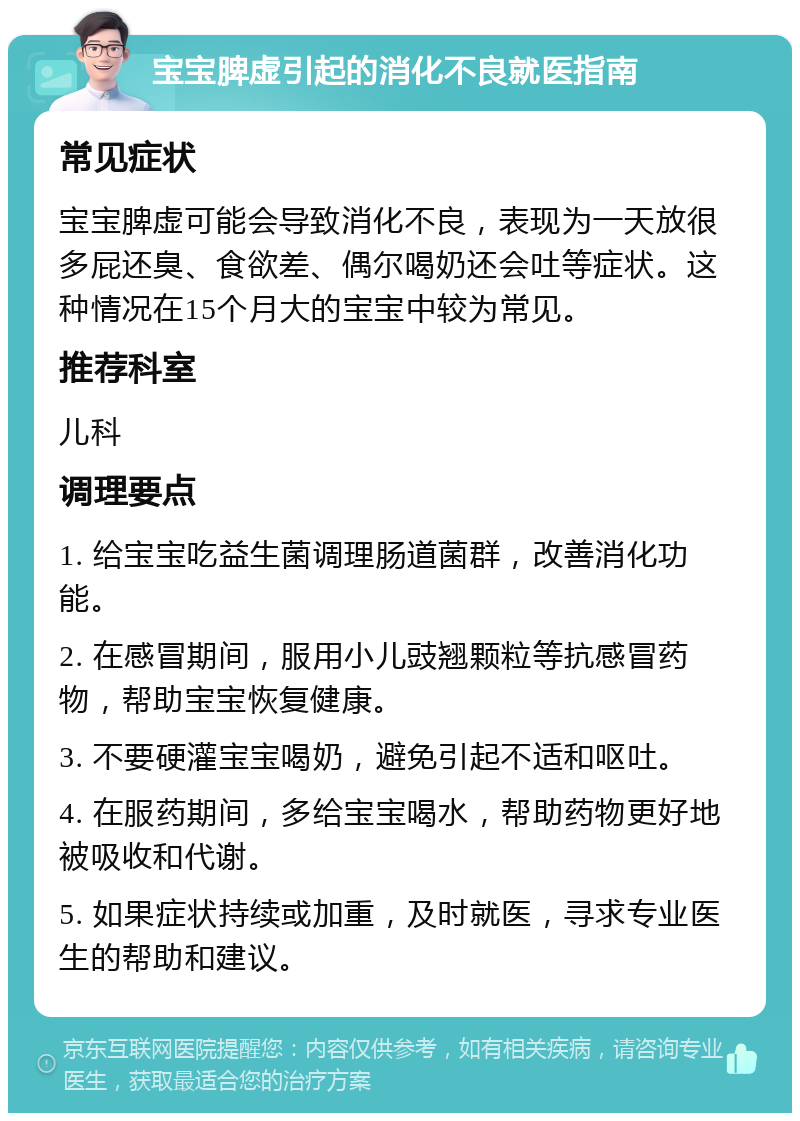 宝宝脾虚引起的消化不良就医指南 常见症状 宝宝脾虚可能会导致消化不良，表现为一天放很多屁还臭、食欲差、偶尔喝奶还会吐等症状。这种情况在15个月大的宝宝中较为常见。 推荐科室 儿科 调理要点 1. 给宝宝吃益生菌调理肠道菌群，改善消化功能。 2. 在感冒期间，服用小儿豉翘颗粒等抗感冒药物，帮助宝宝恢复健康。 3. 不要硬灌宝宝喝奶，避免引起不适和呕吐。 4. 在服药期间，多给宝宝喝水，帮助药物更好地被吸收和代谢。 5. 如果症状持续或加重，及时就医，寻求专业医生的帮助和建议。