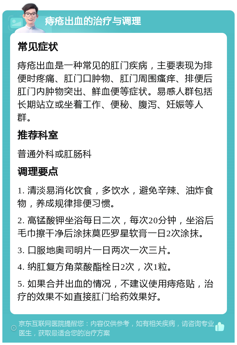 痔疮出血的治疗与调理 常见症状 痔疮出血是一种常见的肛门疾病，主要表现为排便时疼痛、肛门口肿物、肛门周围瘙痒、排便后肛门内肿物突出、鲜血便等症状。易感人群包括长期站立或坐着工作、便秘、腹泻、妊娠等人群。 推荐科室 普通外科或肛肠科 调理要点 1. 清淡易消化饮食，多饮水，避免辛辣、油炸食物，养成规律排便习惯。 2. 高锰酸钾坐浴每日二次，每次20分钟，坐浴后毛巾擦干净后涂抹莫匹罗星软膏一日2次涂抹。 3. 口服地奥司明片一日两次一次三片。 4. 纳肛复方角菜酸酯栓日2次，次1粒。 5. 如果合并出血的情况，不建议使用痔疮贴，治疗的效果不如直接肛门给药效果好。