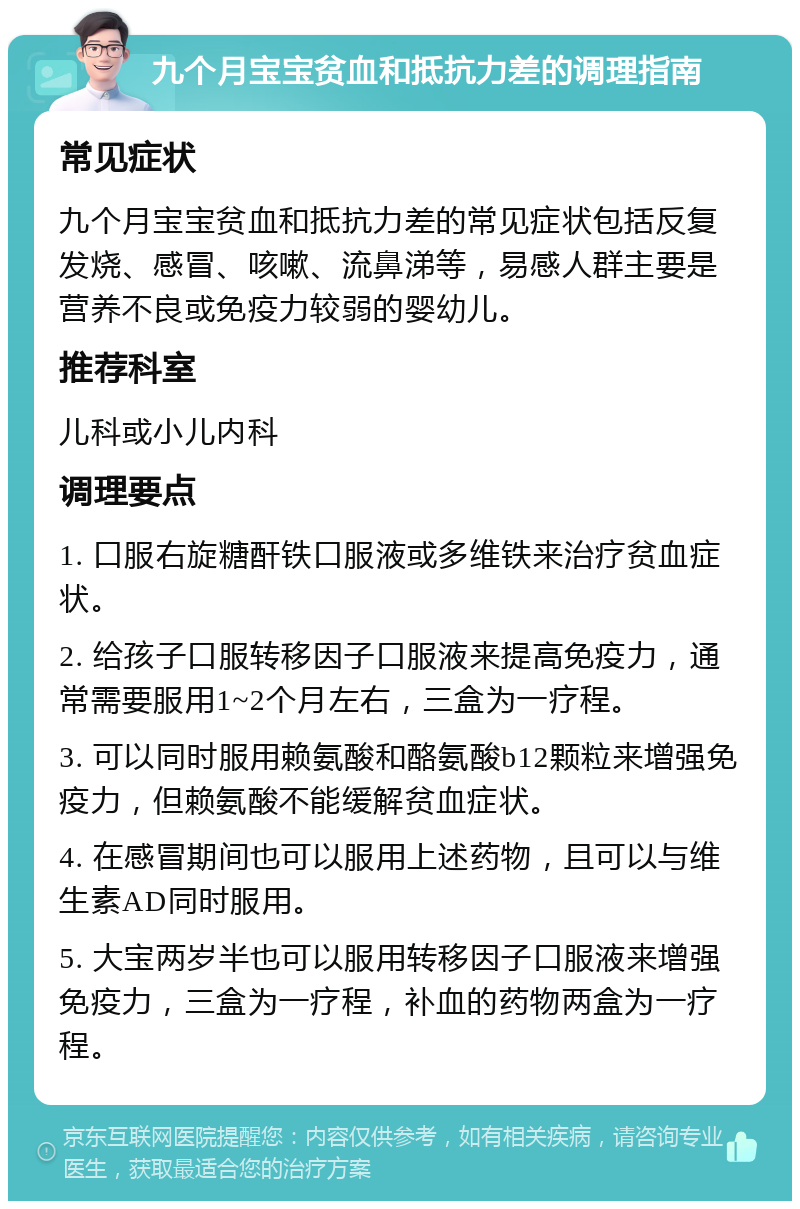 九个月宝宝贫血和抵抗力差的调理指南 常见症状 九个月宝宝贫血和抵抗力差的常见症状包括反复发烧、感冒、咳嗽、流鼻涕等，易感人群主要是营养不良或免疫力较弱的婴幼儿。 推荐科室 儿科或小儿内科 调理要点 1. 口服右旋糖酐铁口服液或多维铁来治疗贫血症状。 2. 给孩子口服转移因子口服液来提高免疫力，通常需要服用1~2个月左右，三盒为一疗程。 3. 可以同时服用赖氨酸和酪氨酸b12颗粒来增强免疫力，但赖氨酸不能缓解贫血症状。 4. 在感冒期间也可以服用上述药物，且可以与维生素AD同时服用。 5. 大宝两岁半也可以服用转移因子口服液来增强免疫力，三盒为一疗程，补血的药物两盒为一疗程。