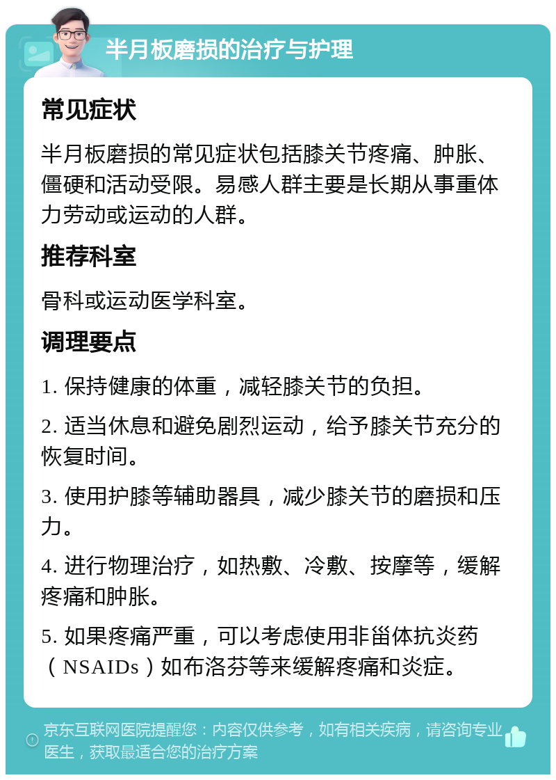 半月板磨损的治疗与护理 常见症状 半月板磨损的常见症状包括膝关节疼痛、肿胀、僵硬和活动受限。易感人群主要是长期从事重体力劳动或运动的人群。 推荐科室 骨科或运动医学科室。 调理要点 1. 保持健康的体重，减轻膝关节的负担。 2. 适当休息和避免剧烈运动，给予膝关节充分的恢复时间。 3. 使用护膝等辅助器具，减少膝关节的磨损和压力。 4. 进行物理治疗，如热敷、冷敷、按摩等，缓解疼痛和肿胀。 5. 如果疼痛严重，可以考虑使用非甾体抗炎药（NSAIDs）如布洛芬等来缓解疼痛和炎症。