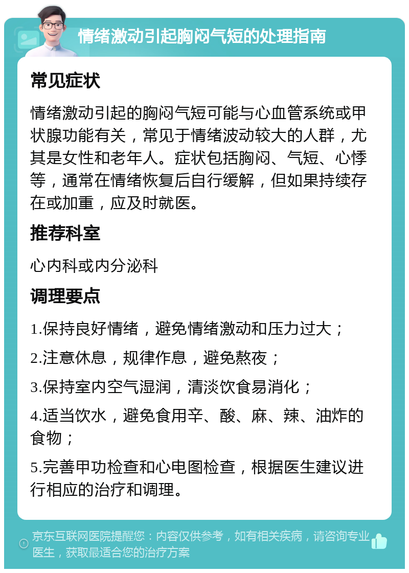 情绪激动引起胸闷气短的处理指南 常见症状 情绪激动引起的胸闷气短可能与心血管系统或甲状腺功能有关，常见于情绪波动较大的人群，尤其是女性和老年人。症状包括胸闷、气短、心悸等，通常在情绪恢复后自行缓解，但如果持续存在或加重，应及时就医。 推荐科室 心内科或内分泌科 调理要点 1.保持良好情绪，避免情绪激动和压力过大； 2.注意休息，规律作息，避免熬夜； 3.保持室内空气湿润，清淡饮食易消化； 4.适当饮水，避免食用辛、酸、麻、辣、油炸的食物； 5.完善甲功检查和心电图检查，根据医生建议进行相应的治疗和调理。