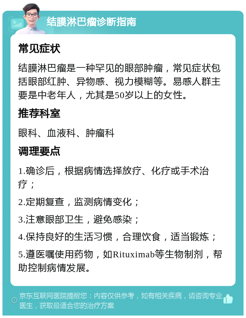 结膜淋巴瘤诊断指南 常见症状 结膜淋巴瘤是一种罕见的眼部肿瘤，常见症状包括眼部红肿、异物感、视力模糊等。易感人群主要是中老年人，尤其是50岁以上的女性。 推荐科室 眼科、血液科、肿瘤科 调理要点 1.确诊后，根据病情选择放疗、化疗或手术治疗； 2.定期复查，监测病情变化； 3.注意眼部卫生，避免感染； 4.保持良好的生活习惯，合理饮食，适当锻炼； 5.遵医嘱使用药物，如Rituximab等生物制剂，帮助控制病情发展。