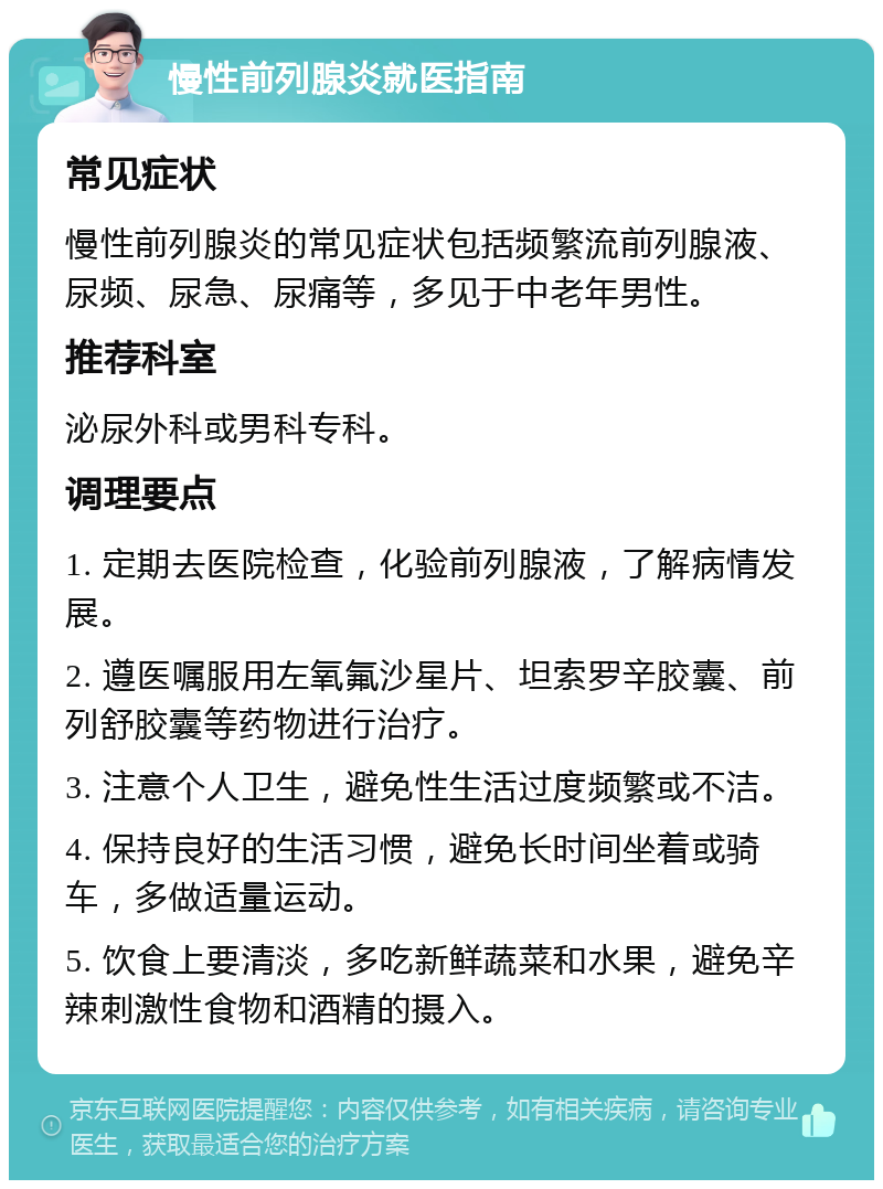 慢性前列腺炎就医指南 常见症状 慢性前列腺炎的常见症状包括频繁流前列腺液、尿频、尿急、尿痛等，多见于中老年男性。 推荐科室 泌尿外科或男科专科。 调理要点 1. 定期去医院检查，化验前列腺液，了解病情发展。 2. 遵医嘱服用左氧氟沙星片、坦索罗辛胶囊、前列舒胶囊等药物进行治疗。 3. 注意个人卫生，避免性生活过度频繁或不洁。 4. 保持良好的生活习惯，避免长时间坐着或骑车，多做适量运动。 5. 饮食上要清淡，多吃新鲜蔬菜和水果，避免辛辣刺激性食物和酒精的摄入。