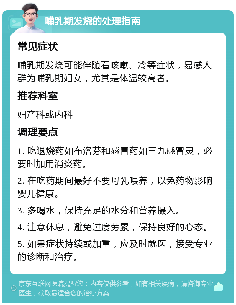 哺乳期发烧的处理指南 常见症状 哺乳期发烧可能伴随着咳嗽、冷等症状，易感人群为哺乳期妇女，尤其是体温较高者。 推荐科室 妇产科或内科 调理要点 1. 吃退烧药如布洛芬和感冒药如三九感冒灵，必要时加用消炎药。 2. 在吃药期间最好不要母乳喂养，以免药物影响婴儿健康。 3. 多喝水，保持充足的水分和营养摄入。 4. 注意休息，避免过度劳累，保持良好的心态。 5. 如果症状持续或加重，应及时就医，接受专业的诊断和治疗。