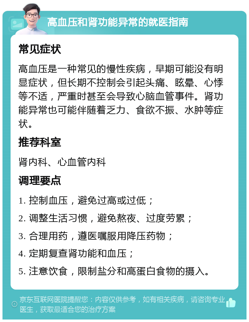 高血压和肾功能异常的就医指南 常见症状 高血压是一种常见的慢性疾病，早期可能没有明显症状，但长期不控制会引起头痛、眩晕、心悸等不适，严重时甚至会导致心脑血管事件。肾功能异常也可能伴随着乏力、食欲不振、水肿等症状。 推荐科室 肾内科、心血管内科 调理要点 1. 控制血压，避免过高或过低； 2. 调整生活习惯，避免熬夜、过度劳累； 3. 合理用药，遵医嘱服用降压药物； 4. 定期复查肾功能和血压； 5. 注意饮食，限制盐分和高蛋白食物的摄入。