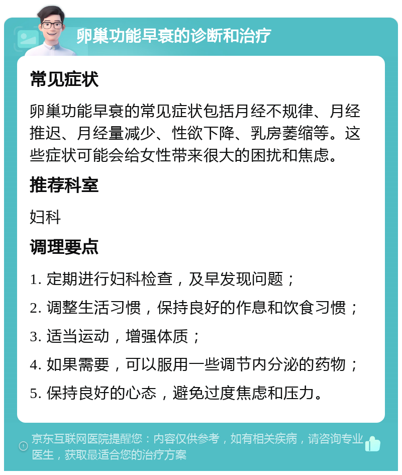 卵巢功能早衰的诊断和治疗 常见症状 卵巢功能早衰的常见症状包括月经不规律、月经推迟、月经量减少、性欲下降、乳房萎缩等。这些症状可能会给女性带来很大的困扰和焦虑。 推荐科室 妇科 调理要点 1. 定期进行妇科检查，及早发现问题； 2. 调整生活习惯，保持良好的作息和饮食习惯； 3. 适当运动，增强体质； 4. 如果需要，可以服用一些调节内分泌的药物； 5. 保持良好的心态，避免过度焦虑和压力。