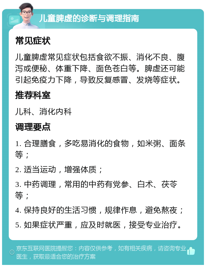 儿童脾虚的诊断与调理指南 常见症状 儿童脾虚常见症状包括食欲不振、消化不良、腹泻或便秘、体重下降、面色苍白等。脾虚还可能引起免疫力下降，导致反复感冒、发烧等症状。 推荐科室 儿科、消化内科 调理要点 1. 合理膳食，多吃易消化的食物，如米粥、面条等； 2. 适当运动，增强体质； 3. 中药调理，常用的中药有党参、白术、茯苓等； 4. 保持良好的生活习惯，规律作息，避免熬夜； 5. 如果症状严重，应及时就医，接受专业治疗。