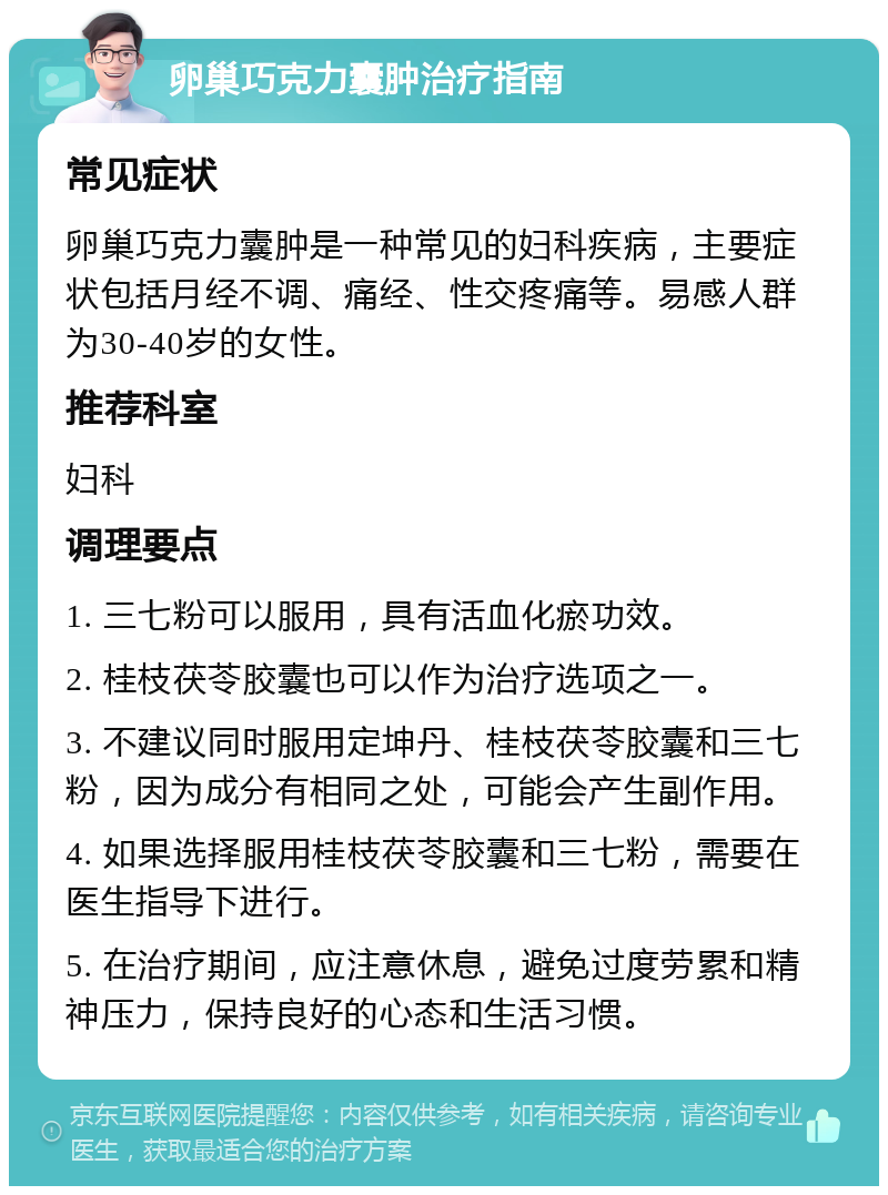 卵巢巧克力囊肿治疗指南 常见症状 卵巢巧克力囊肿是一种常见的妇科疾病，主要症状包括月经不调、痛经、性交疼痛等。易感人群为30-40岁的女性。 推荐科室 妇科 调理要点 1. 三七粉可以服用，具有活血化瘀功效。 2. 桂枝茯苓胶囊也可以作为治疗选项之一。 3. 不建议同时服用定坤丹、桂枝茯苓胶囊和三七粉，因为成分有相同之处，可能会产生副作用。 4. 如果选择服用桂枝茯苓胶囊和三七粉，需要在医生指导下进行。 5. 在治疗期间，应注意休息，避免过度劳累和精神压力，保持良好的心态和生活习惯。