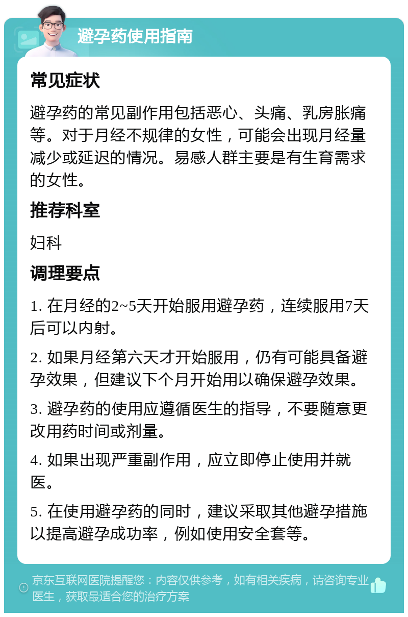 避孕药使用指南 常见症状 避孕药的常见副作用包括恶心、头痛、乳房胀痛等。对于月经不规律的女性，可能会出现月经量减少或延迟的情况。易感人群主要是有生育需求的女性。 推荐科室 妇科 调理要点 1. 在月经的2~5天开始服用避孕药，连续服用7天后可以内射。 2. 如果月经第六天才开始服用，仍有可能具备避孕效果，但建议下个月开始用以确保避孕效果。 3. 避孕药的使用应遵循医生的指导，不要随意更改用药时间或剂量。 4. 如果出现严重副作用，应立即停止使用并就医。 5. 在使用避孕药的同时，建议采取其他避孕措施以提高避孕成功率，例如使用安全套等。