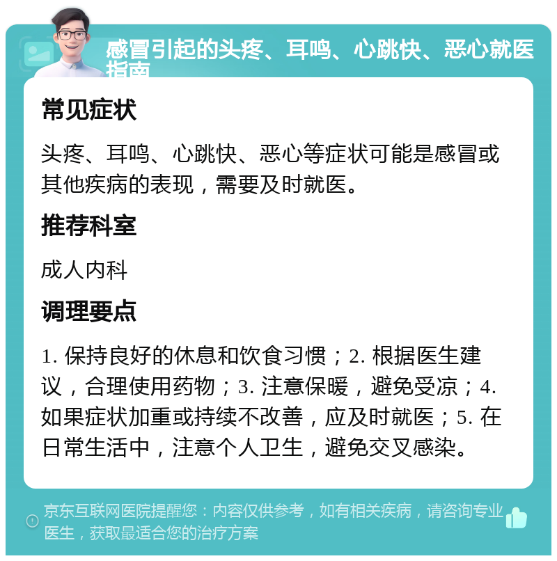 感冒引起的头疼、耳鸣、心跳快、恶心就医指南 常见症状 头疼、耳鸣、心跳快、恶心等症状可能是感冒或其他疾病的表现，需要及时就医。 推荐科室 成人内科 调理要点 1. 保持良好的休息和饮食习惯；2. 根据医生建议，合理使用药物；3. 注意保暖，避免受凉；4. 如果症状加重或持续不改善，应及时就医；5. 在日常生活中，注意个人卫生，避免交叉感染。