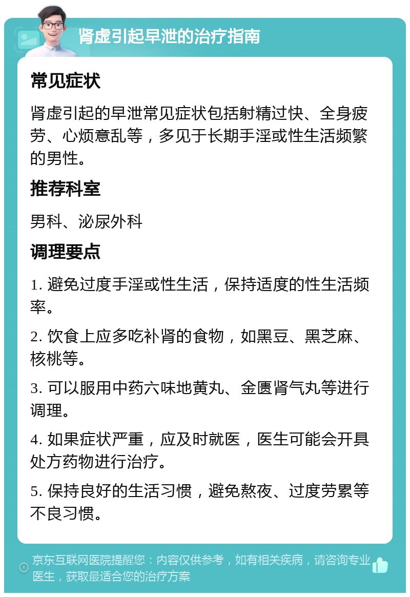 肾虚引起早泄的治疗指南 常见症状 肾虚引起的早泄常见症状包括射精过快、全身疲劳、心烦意乱等，多见于长期手淫或性生活频繁的男性。 推荐科室 男科、泌尿外科 调理要点 1. 避免过度手淫或性生活，保持适度的性生活频率。 2. 饮食上应多吃补肾的食物，如黑豆、黑芝麻、核桃等。 3. 可以服用中药六味地黄丸、金匮肾气丸等进行调理。 4. 如果症状严重，应及时就医，医生可能会开具处方药物进行治疗。 5. 保持良好的生活习惯，避免熬夜、过度劳累等不良习惯。